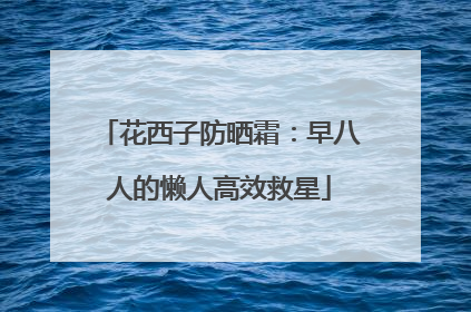 花西子防晒霜：早八人的懒人高效救星