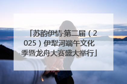 苏韵伊情·第二届（2025）伊犁河端午文化季暨龙舟大赛盛大举行