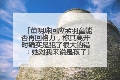 董明珠回应孟羽童能否再回格力，称其离开时确实是犯了很大的错：她对我来说是孩子