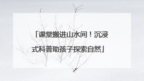课堂搬进山水间！沉浸式科普助孩子探索自然