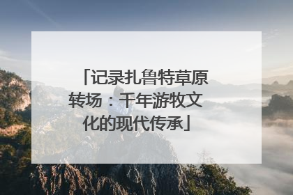 记录扎鲁特草原转场：千年游牧文化的现代传承