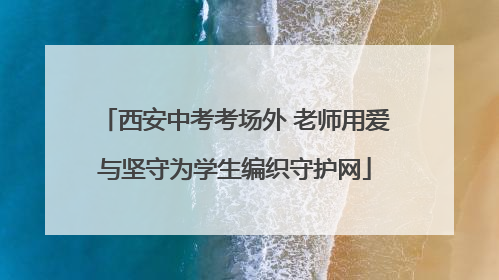 西安中考考场外 老师用爱与坚守为学生编织守护网