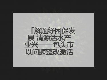 解题纾困促发展 清源活水产业兴——包头市以问题整改激活绿色发展脉动