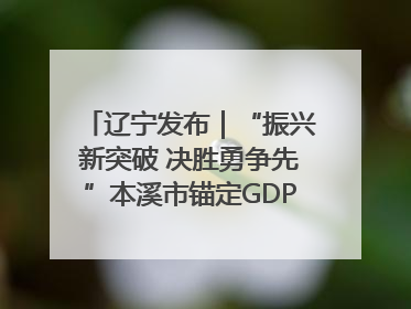 辽宁发布｜“振兴新突破 决胜勇争先”本溪市锚定GDP增长6%目标推进十项重点工作
