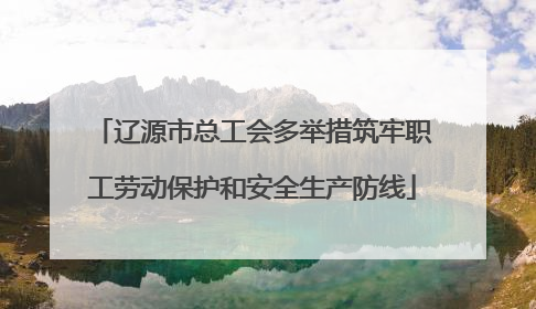 辽源市总工会多举措筑牢职工劳动保护和安全生产防线