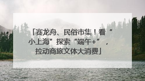 赛龙舟、民俗市集！看“小上海”探索“端午+”，拉动商旅文体大消费