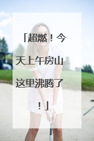 超燃！今天上午房山这里沸腾了！