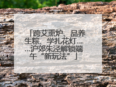 跨艾熏炉、品养生粽、学扎花灯……沪郊朱泾解锁端午“新玩法”