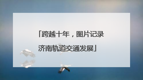跨越十年，图片记录济南轨道交通发展