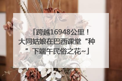 跨越16948公里！大同姑娘在巴西课堂“种”下端午民俗之花~