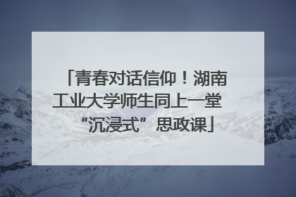 青春对话信仰！湖南工业大学师生同上一堂“沉浸式”思政课