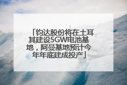 钧达股份将在土耳其建设5GW电池基地，阿曼基地预计今年年底建成投产