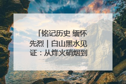 铭记历史 缅怀先烈｜白山黑水见证：从烽火硝烟到振兴热土的巨变