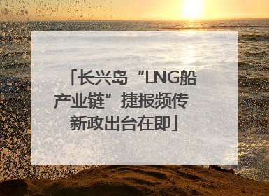 长兴岛“LNG船产业链”捷报频传 新政出台在即