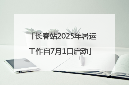 长春站2025年暑运工作自7月1日启动