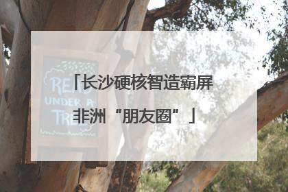 长沙硬核智造霸屏非洲“朋友圈”
