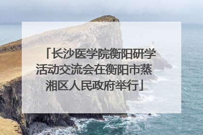 长沙医学院衡阳研学活动交流会在衡阳市蒸湘区人民政府举行