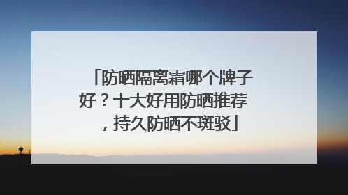 防晒隔离霜哪个牌子好？十大好用防晒推荐，持久防晒不斑驳