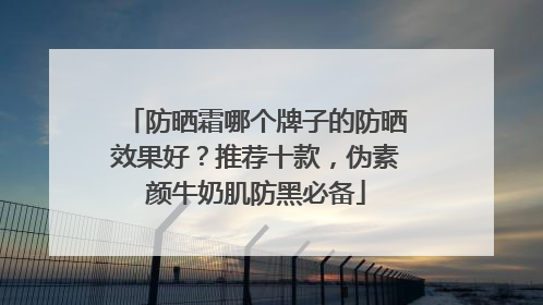 防晒霜哪个牌子的防晒效果好？推荐十款，伪素颜牛奶肌防黑必备