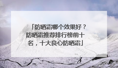 防晒霜哪个效果好？防晒霜推荐排行榜前十名，十大良心防晒霜
