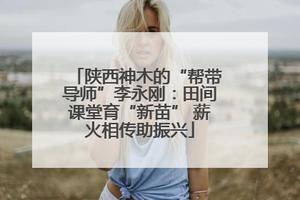 陕西神木的“帮带导师”李永刚：田间课堂育“新苗” 薪火相传助振兴