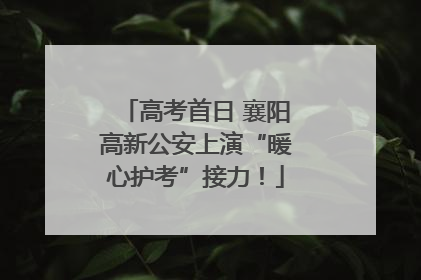 高考首日 襄阳高新公安上演“暖心护考”接力！