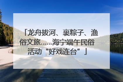 龙舟拔河、裹粽子、渔俗文旅……海宁端午民俗活动“好戏连台”