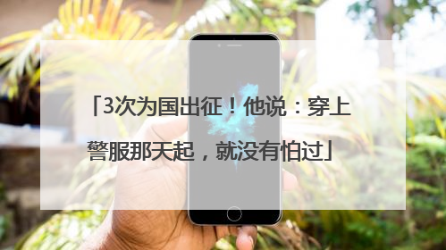 3次为国出征！他说：穿上警服那天起，就没有怕过
