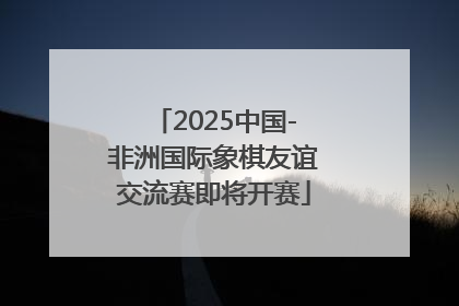 2025中国-非洲国际象棋友谊交流赛即将开赛