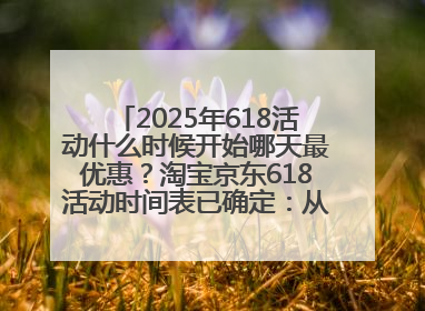 2025年618活动什么时候开始哪天最优惠？淘宝京东618活动时间表已确定：从5月13日开始至6月18日结束