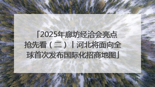 2025年廊坊经洽会亮点抢先看（二）丨河北将面向全球首次发布国际化招商地图