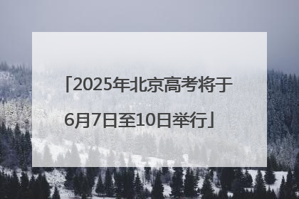2025年北京高考将于6月7日至10日举行