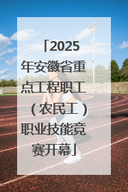 2025年安徽省重点工程职工（农民工）职业技能竞赛开幕