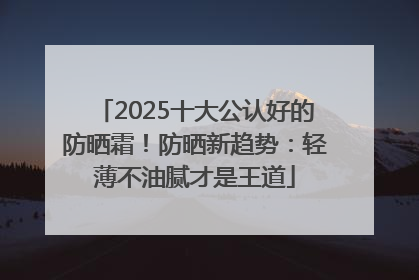 2025十大公认好的防晒霜！防晒新趋势：轻薄不油腻才是王道