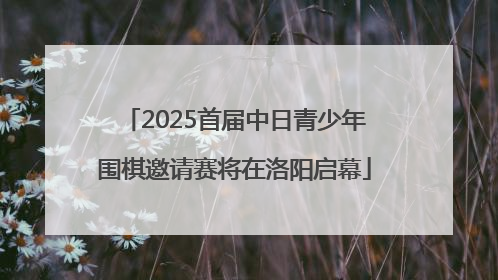 2025首届中日青少年围棋邀请赛将在洛阳启幕
