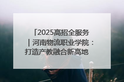 2025高招全服务｜河南物流职业学院：打造产教融合新高地 推动高质量快速发展