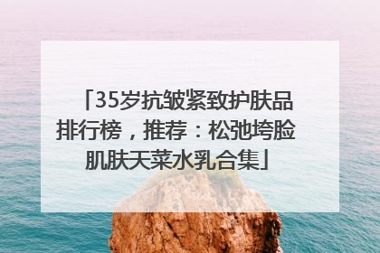 35岁抗皱紧致护肤品排行榜，推荐：松弛垮脸肌肤天菜水乳合集