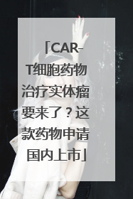 CAR-T细胞药物治疗实体瘤要来了？这款药物申请国内上市